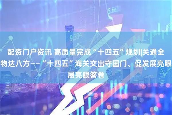 配资门户资讯 高质量完成“十四五”规划|关通全球、物达八方——“十四五”海关交出守国门、促发展亮眼答卷