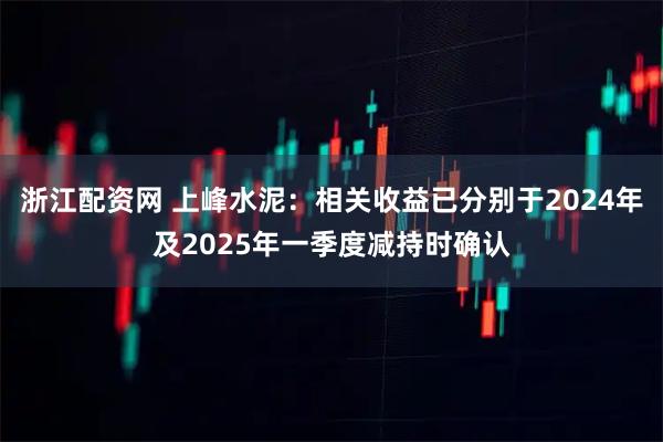 浙江配资网 上峰水泥：相关收益已分别于2024年及2025年一季度减持时确认