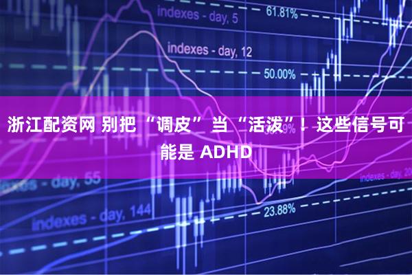 浙江配资网 别把 “调皮” 当 “活泼”！这些信号可能是 ADHD