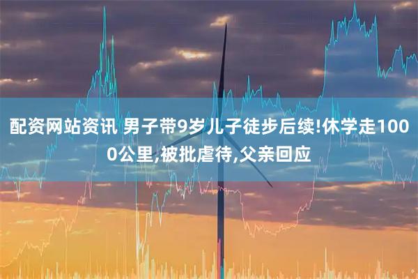 配资网站资讯 男子带9岁儿子徒步后续!休学走1000公里,被批虐待,父亲回应