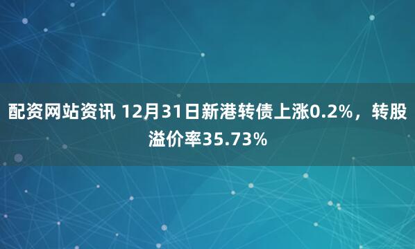配资网站资讯 12月31日新港转债上涨0.2%，转股溢价率35.73%