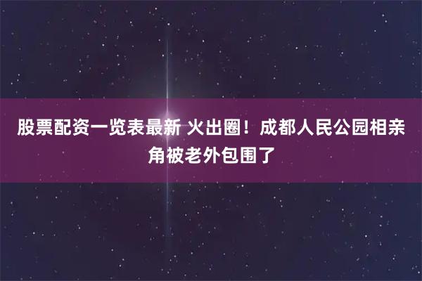 股票配资一览表最新 火出圈！成都人民公园相亲角被老外包围了
