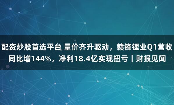 配资炒股首选平台 量价齐升驱动，赣锋锂业Q1营收同比增144%，净利18.4亿实现扭亏｜财报见闻