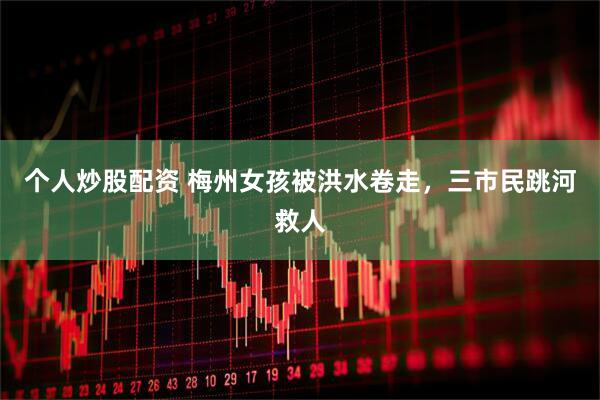 个人炒股配资 梅州女孩被洪水卷走，三市民跳河救人