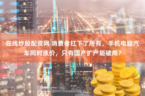 在线炒股配资网 消费者扛下了所有，手机电脑汽车同时涨价，只有国产扩产能破局？
