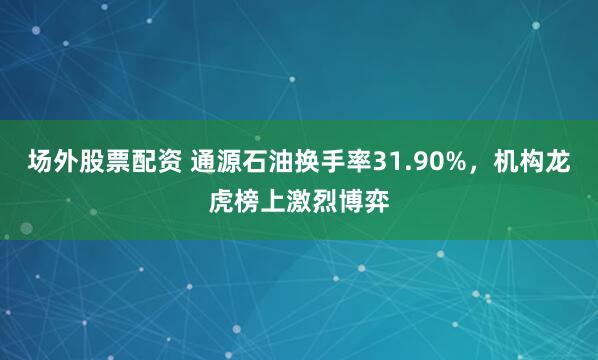 场外股票配资 通源石油换手率31.90%，机构龙虎榜上激烈博弈